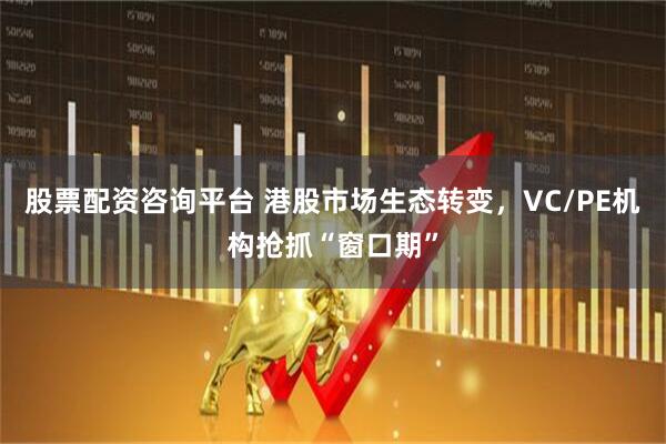 股票配资咨询平台 港股市场生态转变，VC/PE机构抢抓“窗口期”