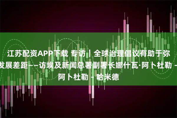 江苏配资APP下载 专访｜全球治理倡议有助于弥合南北发展差距——访埃及新闻总署副署长娜什瓦·阿卜杜勒－哈米德