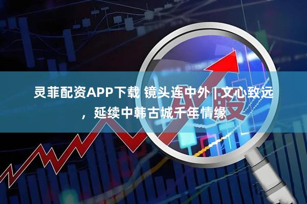 灵菲配资APP下载 镜头连中外 | 文心致远，延续中韩古城千年情缘