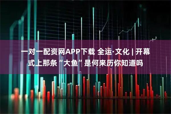 一对一配资网APP下载 全运·文化 | 开幕式上那条“大鱼”是何来历你知道吗