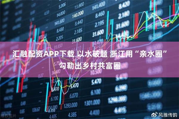 汇融配资APP下载 以水破题 浙江用“亲水圈”勾勒出乡村共富圈