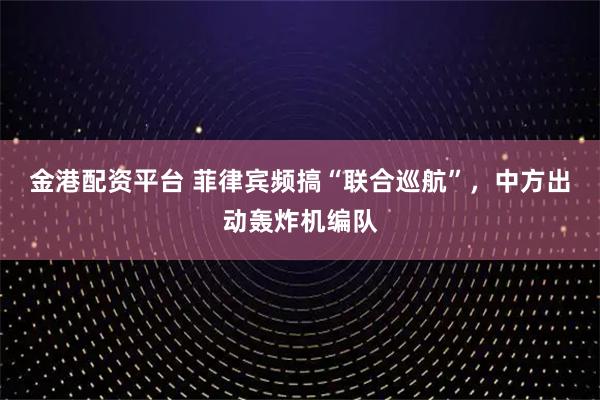 金港配资平台 菲律宾频搞“联合巡航”，中方出动轰炸机编队