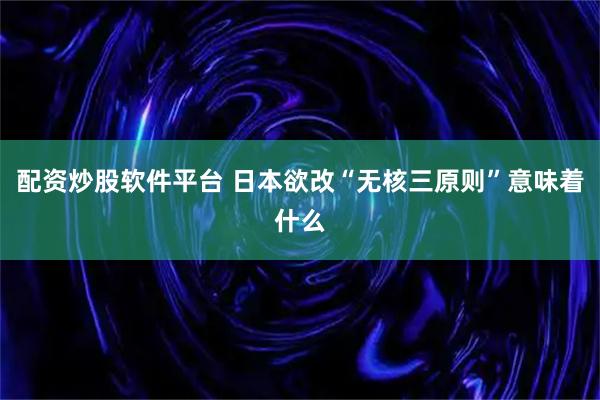 配资炒股软件平台 日本欲改“无核三原则”意味着什么