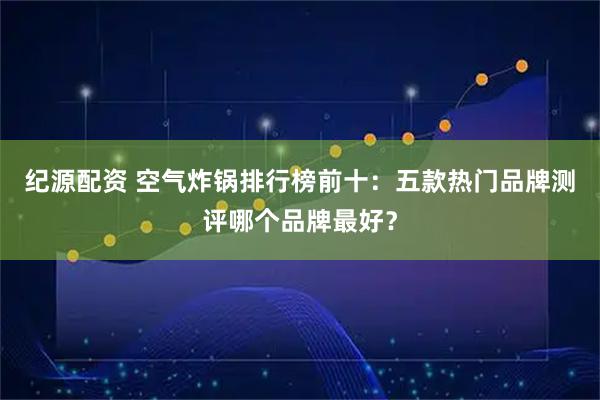 纪源配资 空气炸锅排行榜前十：五款热门品牌测评哪个品牌最好？