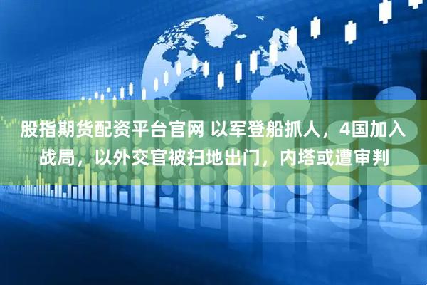 股指期货配资平台官网 以军登船抓人，4国加入战局，以外交官被扫地出门，内塔或遭审判
