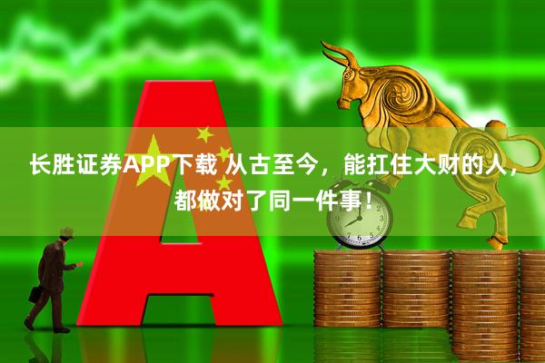 长胜证券APP下载 从古至今，能扛住大财的人，都做对了同一件事！