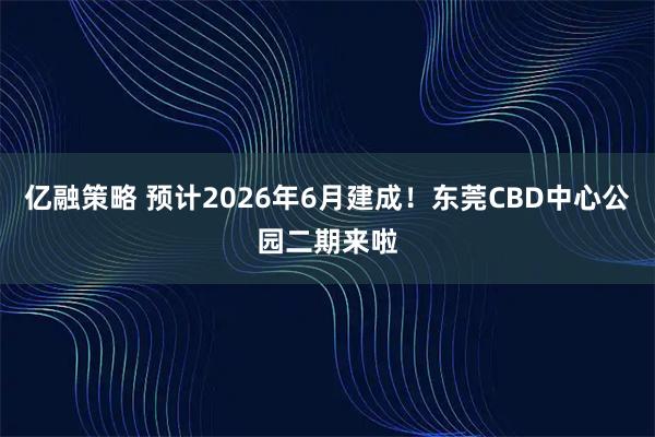 亿融策略 预计2026年6月建成！东莞CBD中心公园二期来啦