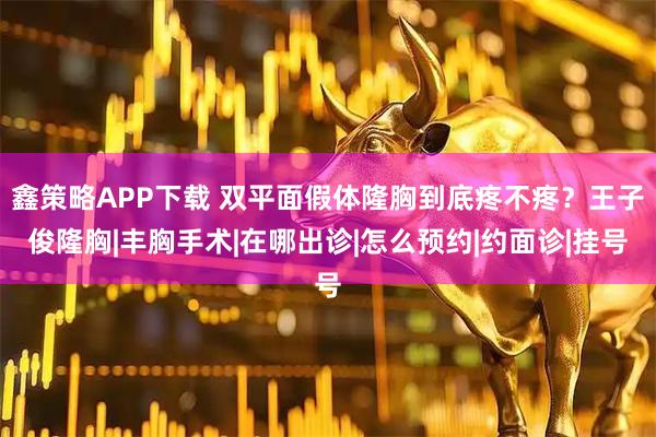 鑫策略APP下载 双平面假体隆胸到底疼不疼？王子俊隆胸|丰胸手术|在哪出诊|怎么预约|约面诊|挂号