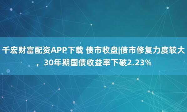 千宏财富配资APP下载 债市收盘|债市修复力度较大，30年期国债收益率下破2.23%