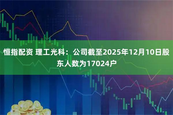 恒指配资 理工光科：公司截至2025年12月10日股东人数为17024户