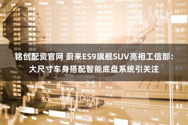 铭创配资官网 蔚来ES9旗舰SUV亮相工信部：大尺寸车身搭配智能底盘系统引关注
