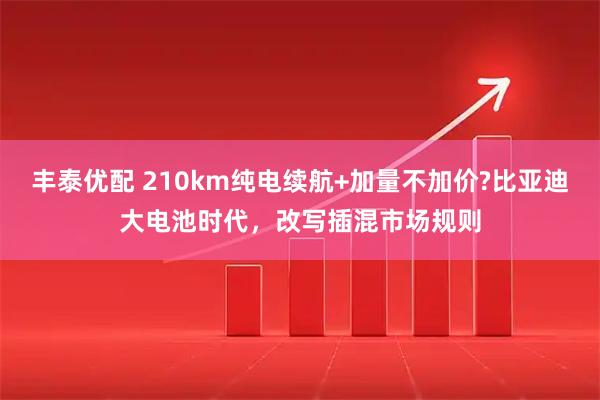 丰泰优配 210km纯电续航+加量不加价?比亚迪大电池时代，改写插混市场规则
