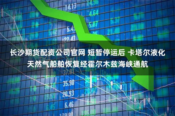 长沙期货配资公司官网 短暂停运后 卡塔尔液化天然气船舶恢复经霍尔木兹海峡通航
